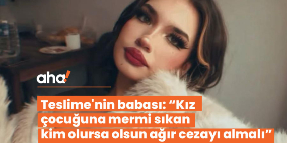 Teslime’nin babası: “Kız çocuğuna mermi sıkan kim olursa olsun ağır cezayı almalı”